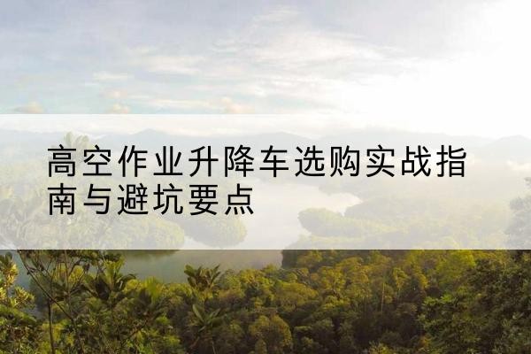 清苑升降车怎么选-高空作业升降车选购实战指南与避坑要点