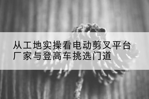 清苑电动剪叉升降平台厂家-从工地实操看电动剪叉平台厂家与登高车挑选门道