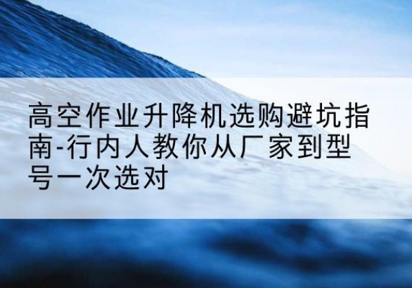 清苑升降平台厂家-高空作业升降机选购避坑指南-行内人教你从厂家到型号一次选对
