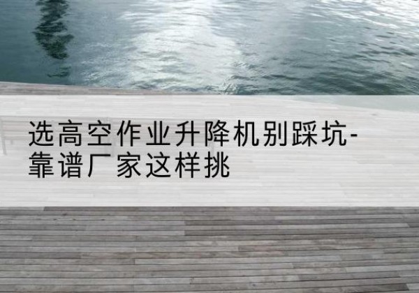 清苑剪叉式升降机厂家-选高空作业升降机别踩坑-靠谱厂家这样挑