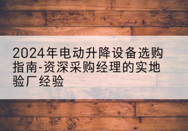 清苑电动剪叉升降平台厂家-2024年电动升降设备选购指南-资深采购经理的实地验厂经验