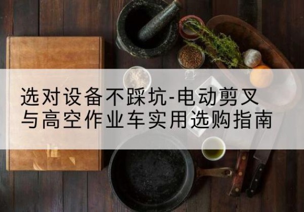 清苑电动剪叉升降平台怎么选-选对设备不踩坑-电动剪叉与高空作业车实用选购指南
