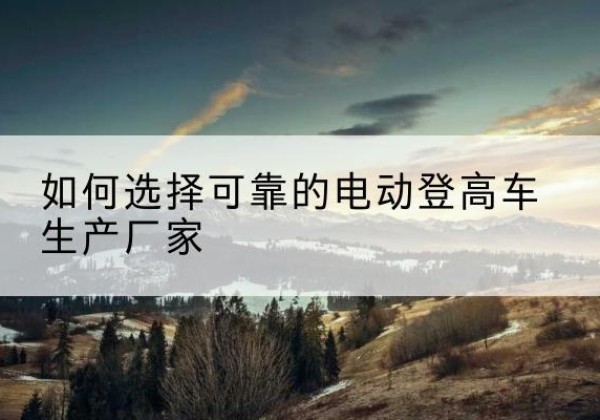 清苑电动登高车厂家-如何选择可靠的电动登高车生产厂家