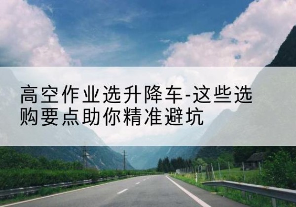 清苑升降车厂家-高空作业选升降车-这些选购要点助你*避坑