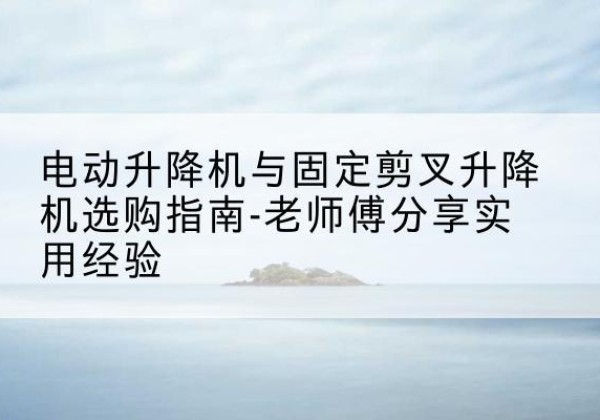 清苑电动升降机怎么选-电动升降机与固定剪叉升降机选购指南-老师傅分享实用经验