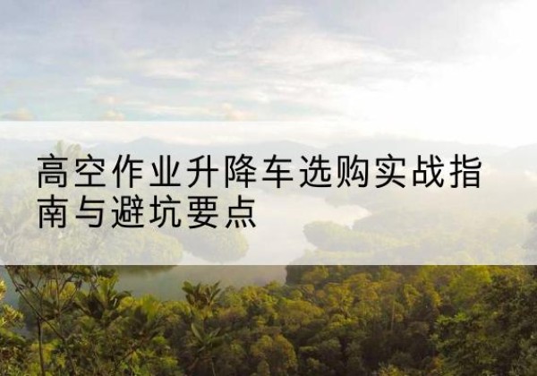 清苑升降车怎么选-高空作业升降车选购实战指南与避坑要点