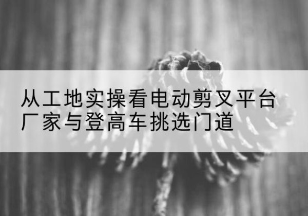 清苑电动剪叉升降平台厂家-从工地实操看电动剪叉平台厂家与登高车挑选门道