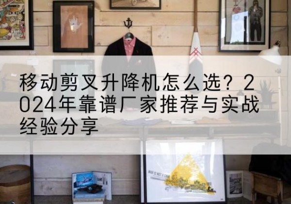 清苑升降平台厂家推荐-移动剪叉升降机怎么选？2024年靠谱厂家推荐与实战经验分享