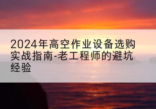 清苑高空作业升降机厂家推荐-2024年高空作业设备选购实战指南-老工程师的避坑经验